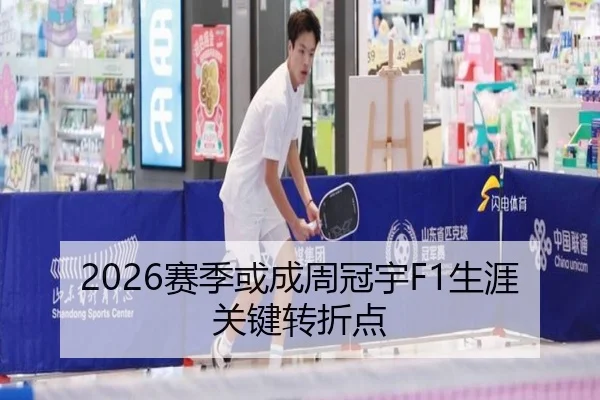 2026赛季或成周冠宇F1生涯关键转折点